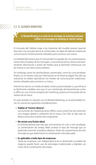 MARKETING DIGITAL
INDUSTRIA DEL MUEBLE | GUÍA METODOLÓGICA
30
El Blended Marketing es la unión de las estrategias de marketing tradicional
(offline) y las estrategias de marketing en Internet (online).
El mercado del hábitat exige a las industrias del mueble prestar especial
atención a las actuales técnicas comerciales, sin dejar de lado los medios de
comunicación históricamente utilizados para construir una marca.
La realidad demuestra que el consumidor ha pasado de una actitud pasiva,
como mero receptor de los mensajes, a una actitud activa y busca constan-
temente información a través de medios que le permitan interactuar con
las marcas o con otros consumidores.
Sin embargo, tanto los distribuidores comerciales, como los consumidores
finales, no se limitan a buscar información en el entorno digital. Por ello, las
industrias no deben abandonar los medios de comunicación tradicional-
mente utilizados para construir su marca.
Internet no solo es un medio rentable, masivo, personalizado y cuya eficacia
es fácilmente medible, sino que el uso combinado de herramientas online
y offline en una misma campaña de marketing, potencia el recuerdo de los
valores de la marca.
En este sentido, en relación con el Blended Marketing, es recomendable te-
ner en cuenta las siguientes consideraciones:
•	 Hablar el“mismo idioma”.
Las acciones de marketing tanto offline, como online han de transmitir
una imagen global y coherente de la marca. Con ello, la idea que se
desea comunicar resulta más congruente.
•	 No existe una fusión ideal.
Es erróneo pensar que hay que concentrarse en una u otra estrategia.
La combinación de ambas debe analizar el tipo de mensaje que se
pretende transmitir al público objetivo. Serán las características de este
mensaje las que determinen la combinación más adecuada.
•	 Es aplicable a todo tipo de empresas.
Todas las empresas, con independencia de su dimensión y modelo de
negocio, puede hacer uso de estrategias tradicionales y digitales, así
como de la combinación de ambas.
3.2. EL BLENDED MARKETING
 