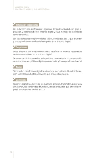 MARKETING DIGITAL
INDUSTRIA DEL MUEBLE | GUÍA METODOLÓGICA
32
Los influencers son profesionales ligados a áreas de actividad con gran re-
putación y notoriedad en el entorno digital y cuyo mensaje es reconocido
como tendencia.
Los colaboradores son proveedores, socios, conocidos, etc… que difunden
y propagan los contenidos de la empresa en el entorno digital.
Sitios web o plataformas digitales, a través de los cuales se difunde informa-
ción sobre los productos o servicios que ofrecen la empresa.
Soportes digitales, a través de los cuales se generan, transmiten, procesan y
almacenan, los contenidos difundidos, de los productos que ofrece la em-
presa (smarthpones, tablets, etc…).
Otras empresas del mueble dedicadas a satisfacer las mismas necesidades
de los consumidores en el entorno digital.
Se sirven de distintos medios y dispositivos para trasladar la comunicación
de la empresa, a su público objetivo, consumidor y/o comprador en Internet.
Influencers y colaboradores
Medios
Dispositivos
Competidores
 