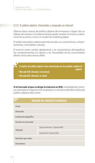 MARKETING DIGITAL
INDUSTRIA DEL MUEBLE | GUÍA METODOLÓGICA
34
Obtener datos veraces del público objetivo de la empresa o Target y de sus
hábitos de compra, es fundamental para poder analizar el entorno y deter-
minar las acciones a incluir en el plan de marketing digital.
El análisis del público objetivo permite estudiar sus características, compor-
tamientos, necesidades y deseos.
El entorno online cambia rápidamente y las características demográficas,
los comportamientos, los deseos y las necesidades de los consumidores
difieren de las del entorno offline.
Si el mercado al que se dirige la industria es B2B, (modalidad de comer-
cio orientado al negocio entre empresas), es necesario identificar datos del
público objetivo tales como:
El análisis del público objetivo viene determinado por dos posibles modelos de
negocio:
•	Mercado B2B (Business to business)
•	Mercado B2C (Business to client)
Usuario intensivo / Usuario débil
Usuario fiel / Usuario infiel
Sector
Dimensión
Localización geográfica
Posición en el mercado
Tipología
Beneficios que valora
Proveedores
MERCADO B2B (BUSINESS TO BUSINESS)
3.3.2. El público objetivo. Consumidor y comprador en Internet
 