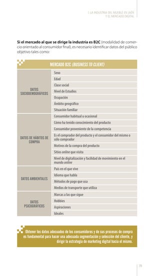 35
Si el mercado al que se dirige la industria es B2C (modalidad de comer-
cio orientado al consumidor final), es necesario identificar datos del público
objetivo tales como:
MERCADO B2C (BUSINESS TO CLIENT)
DATOS
SOCIODEMOGRÁFICOS
DATOS DE HÁBITOS DE
COMPRA
DATOS AMBIENTALES
DATOS
PSICOGRÁFICOS
Sexo
Edad
Clase social
Nivel de Estudios
Ocupación
Ámbito geográfico
Situación familiar
País en el que vive
Idioma que habla
Métodos de pago que usa
Medios de transporte que utiliza
Marcas a las que sigue
Hobbies
Aspiraciones
Ideales
Consumidor habitual u ocasional
Cómo ha tenido conocimiento del producto
Consumidor proveniente de la competencia
Es el comprador del producto y el consumidor del mismo o
sólo comprador
Motivos de la compra del producto
Sitios online que visita
Nivel de digitalización y facilidad de movimiento en el
mundo online
Obtener los datos adecuados de los consumidores y de sus procesos de compra
es fundamental para hacer una adecuada segmentación y selección del cliente, y
dirigir la estrategia de marketing digital hacia el mismo.
l. LA INDUSTRIA DEL MUEBLE EN JAÉN
Y EL MERCADO DIGITAL
 