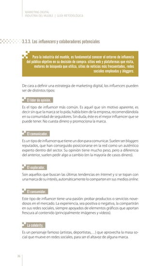 MARKETING DIGITAL
INDUSTRIA DEL MUEBLE | GUÍA METODOLÓGICA
36
De cara a definir una estrategia de marketing digital, los influencers pueden
ser de distintos tipos:
Para la industria del mueble, es fundamental conocer el entorno de influencia
del público objetivo en su decisión de compra: sitios web y plataformas que visita,
motores de búsqueda que utiliza, sitios de noticias más frecuentados, redes
sociales empleadas y bloggers.
Es el tipo de influencer más común. Es aquel que sin motivo aparente, es
decir sin que la marca se lo pida, habla bien de la empresa, recomendándola
en su comunidad de seguidores. Sin duda, éste es el mejor influencer que se
puede tener. No cuesta dinero y promociona la marca.
Esuntipodeinfluencerquetieneundonparacomunicar.Suelenserbloggers
reputados, que han conseguido posicionarse en la red como un auténtico
experto dentro del sector. Su opinión tiene mucho peso, pero a diferencia
del anterior, suelen pedir algo a cambio (en la mayoría de casos dinero).
Este tipo de influencer tiene una pasión: probar productos o servicios nove-
dosos en el mercado. La experiencia, sea positiva o negativa, la compartirán
en sus redes sociales, siempre apoyados de elementos gráficos que aportan
frescura al contenido (principalmente imágenes y vídeos).
Es un personaje famoso (artistas, deportistas,…) que aprovecha la masa so-
cial que mueve en redes sociales, para ser el altavoz de alguna marca.
Son aquellos que buscan las últimas tendencias en Internet y si se topan con
unamarcadesuinterés,automáticamentelocompartenensusmediosonline.
El líder de opinión.
El comunicador.
El consumidor.
La celebrity.
El explorador.
3.3.3. Los influencers y colaboradores potenciales
 