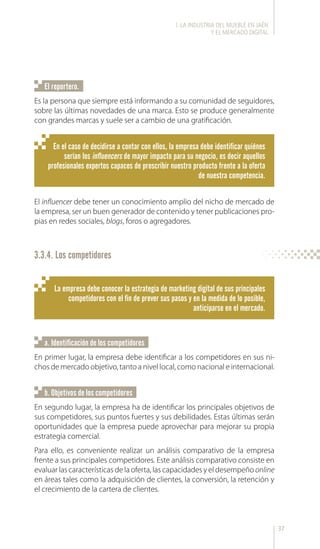 37
El influencer debe tener un conocimiento amplio del nicho de mercado de
la empresa, ser un buen generador de contenido y tener publicaciones pro-
pias en redes sociales, blogs, foros o agregadores.
En el caso de decidirse a contar con ellos, la empresa debe identificar quiénes
serían los influencers de mayor impacto para su negocio, es decir aquellos
profesionales expertos capaces de prescribir nuestro producto frente a la oferta
de nuestra competencia.
La empresa debe conocer la estrategia de marketing digital de sus principales
competidores con el fin de prever sus pasos y en la medida de lo posible,
anticiparse en el mercado.
Es la persona que siempre está informando a su comunidad de seguidores,
sobre las últimas novedades de una marca. Esto se produce generalmente
con grandes marcas y suele ser a cambio de una gratificación.
En primer lugar, la empresa debe identificar a los competidores en sus ni-
chos de mercado objetivo, tanto a nivel local, como nacional e internacional.
En segundo lugar, la empresa ha de identificar los principales objetivos de
sus competidores, sus puntos fuertes y sus debilidades. Estas últimas serán
oportunidades que la empresa puede aprovechar para mejorar su propia
estrategia comercial.
Para ello, es conveniente realizar un análisis comparativo de la empresa
frente a sus principales competidores. Este análisis comparativo consiste en
evaluar las características de la oferta, las capacidades y el desempeño online
en áreas tales como la adquisición de clientes, la conversión, la retención y
el crecimiento de la cartera de clientes.
El reportero.
a. Identificación de los competidores
b. Objetivos de los competidores
3.3.4. Los competidores
l. LA INDUSTRIA DEL MUEBLE EN JAÉN
Y EL MERCADO DIGITAL
 