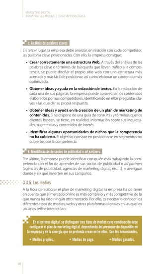 MARKETING DIGITAL
INDUSTRIA DEL MUEBLE | GUÍA METODOLÓGICA
38
En tercer lugar, la empresa debe analizar, en relación con cada competidor,
las palabras clave posicionadas. Con ello, la empresa consigue:
•	 Crear correctamente una estructura Web. A través del análisis de las
palabras clave o términos de búsqueda que llevan tráfico a la compe-
tencia, se puede diseñar el propio sitio web con una estructura más
acertada y más fácil de posicionar, así como elaborar un contenido más
optimizado.
•	 Obtener ideas y ayuda en la redacción de textos. En la redacción de
cada una de sus páginas, la empresa puede aprovechar los contenidos
elaborados por sus competidores, identificando en ellos preguntas cla-
ves a las que dar su propia respuesta.
•	 Obtener ideas y ayuda en la creación de un plan de marketing de
contenidos. Si se dispone de una guía de consultas y términos que los
clientes buscan, se tiene, en realidad, información sobre sus inquietu-
des, sugerencias y contenidos de interés.
•	 Identificar algunas oportunidades de nichos que la competencia
no ha cubierto. El objetivo consiste en posicionarse en segmentos no
cubiertos por la competencia.
c. Análisis de palabras claves
Por último, la empresa puede identificar con quién está trabajando la com-
petencia con el fin de aprender de sus socios de publicidad o ad partners
(agencias de publicidad, agencias de marketing digital, etc…) y averiguar
dónde y en qué invierten en sus campañas.
d. Identificación de socios de publicidad o ad partners
A la hora de elaborar el plan de marketing digital, la empresa ha de tener
en cuenta que el mercado online es más complejo y más competitivo de lo
que nunca ha sido ningún otro mercado. Por ello, es necesario conocer los
diferentes tipos de medios, webs y otras plataformas digitales en las que los
usuarios online interactúan.
En el entorno digital, se distinguen tres tipos de medios cuya combinación debe
configurar el plan de marketing digital, dependiendo del presupuesto disponible en
la empresa y de la sinergia que se pretenda crean entre ellos. Son los denominados:
•	Medios propios. •	Medios de pago. •	Medios ganados.
3.3.5. Los medios
 