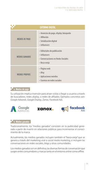 39
Su utilización implica inversión para atraer visitas o llegar a usuarios a través
de buscadores, redes display, o redes de afiliados. Ejemplos concretos son:
Google Adwords, Google Display, Zanox, Facebook Ads.
a. Medios de pago
MEDIOS PROPIOS
•	Página web
•	Blog
•	Aplicaciones móviles
•	Cuentas en redes sociales
MEDIOS DE PAGO
MEDIOS GANADOS
•	Anuncios de pago, display, búsqueda
•	Afiliación
•	Señalización digital
•	Influencers
•	Editoriales de publicación
•	Influencers
•	Conversaciones en Redes Sociales
•	Boca-oreja
ENTORNO DIGITAL
l. LA INDUSTRIA DEL MUEBLE EN JAÉN
Y EL MERCADO DIGITAL
Tradicionalmente, los “medios ganados” consisten en la publicidad gene-
rada a partir de invertir en relaciones públicas para incrementar el conoci-
miento de la marca.
Actualmente, los medios ganados incluyen también el “boca-oreja” que se
genera a través del marketing viral o social media marketing, e incluyen las
conversaciones en redes sociales, blogs y otras comunidades.
Los medios ganados son en definitiva, las diversas formas de conversación que
surgen entre consumidores y marcas tanto en el entorno online como offline.
b. Medios ganados
 