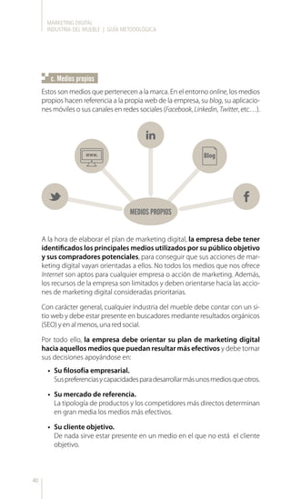MARKETING DIGITAL
INDUSTRIA DEL MUEBLE | GUÍA METODOLÓGICA
40
Estos son medios que pertenecen a la marca. En el entorno online, los medios
propios hacen referencia a la propia web de la empresa, su blog, su aplicacio-
nes móviles o sus canales en redes sociales (Facebook, Linkedin, Twitter, etc…).
•	 Su filosofía empresarial.
Suspreferenciasycapacidadesparadesarrollarmásunosmediosqueotros.
•	 Su mercado de referencia.
La tipología de productos y los competidores más directos determinan
en gran media los medios más efectivos.
•	 Su cliente objetivo.
De nada sirve estar presente en un medio en el que no está el cliente
objetivo.
c. Medios propios
MEDIOS PROPIOS
A la hora de elaborar el plan de marketing digital, la empresa debe tener
identificados los principales medios utilizados por su público objetivo
y sus compradores potenciales, para conseguir que sus acciones de mar-
keting digital vayan orientadas a ellos. No todos los medios que nos ofrece
Internet son aptos para cualquier empresa o acción de marketing. Además,
los recursos de la empresa son limitados y deben orientarse hacia las accio-
nes de marketing digital consideradas prioritarias.
Con carácter general, cualquier industria del mueble debe contar con un si-
tio web y debe estar presente en buscadores mediante resultados orgánicos
(SEO) y en al menos, una red social.
Por todo ello, la empresa debe orientar su plan de marketing digital
hacia aquellos medios que puedan resultar más efectivos y debe tomar
sus decisiones apoyándose en:
 
