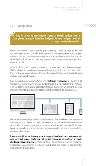 41
En un país como España, donde gran parte de la vida se hace en la calle,
los smartphones han pasado a convertirse en indispensables y el compor-
tamiento de los consumidores muestra una actitud siempre activa. Los ser-
vicios de localización, las marcas y la gente son importantes protagonistas
de este cambio.
Además, frente a lo que ocurre con los ordenadores de sobremesa o por-
tátiles, el uso de los dispositivos móviles es muy intensivo, es decir, quien
los emplea para conectarse a Internet, los usa a lo largo de todo el día para
realizar multitud de tareas.
En este cambio de comportamiento, el design responsive es básico. Éste
implica que un sitio web se cree de tal modo que en los teléfonos móviles
y en las tablets se muestre correctamente, es decir, con un tamaño de letra
suficientemente grande, con botones amplios fáciles de pulsar, etc…
Los avances tecnológicos han posibilitado la creación de numerosas herra-
mientas, y cada día nacen más, que versifican el uso de los distintos dispo-
sitivos. De este modo, para una empresa, resulta cada vez más fácil hacer
llegar sus productos a los distintos segmentos de clientes, a través de los
distintos dispositivos.
Las estadísticas indican que se está perdiendo el miedo a comprar
por Internet y que, cada vez más, esas compras se realizan a través
de dispositivos móviles. Por lo tanto, es conveniente que las empresas
optimicen sus acciones de marketing digital orientadas a los distintos
dispositivos disponibles.
Cada vez son más los internautas que se conectan a la red a través de tablets o
smartphones. La adopción de teléfonos inteligentes ha traído consigo un cambio en
el comportamiento del consumidor.
3.3.6. Los dispositivos
l. LA INDUSTRIA DEL MUEBLE EN JAÉN
Y EL MERCADO DIGITAL
 