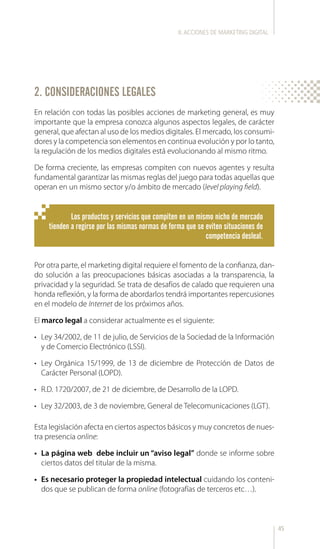 45
2. CONSIDERACIONES LEGALES
En relación con todas las posibles acciones de marketing general, es muy
importante que la empresa conozca algunos aspectos legales, de carácter
general, que afectan al uso de los medios digitales. El mercado, los consumi-
dores y la competencia son elementos en continua evolución y por lo tanto,
la regulación de los medios digitales está evolucionando al mismo ritmo.
De forma creciente, las empresas compiten con nuevos agentes y resulta
fundamental garantizar las mismas reglas del juego para todas aquellas que
operan en un mismo sector y/o ámbito de mercado (level playing field).
Por otra parte, el marketing digital requiere el fomento de la confianza, dan-
do solución a las preocupaciones básicas asociadas a la transparencia, la
privacidad y la seguridad. Se trata de desafíos de calado que requieren una
honda reflexión, y la forma de abordarlos tendrá importantes repercusiones
en el modelo de Internet de los próximos años.
El marco legal a considerar actualmente es el siguiente:
•	 Ley 34/2002, de 11 de julio, de Servicios de la Sociedad de la Información
y de Comercio Electrónico (LSSI).
•	 Ley Orgánica 15/1999, de 13 de diciembre de Protección de Datos de
Carácter Personal (LOPD).
•	 R.D. 1720/2007, de 21 de diciembre, de Desarrollo de la LOPD.
•	 Ley 32/2003, de 3 de noviembre, General de Telecomunicaciones (LGT).
Esta legislación afecta en ciertos aspectos básicos y muy concretos de nues-
tra presencia online:
•	 La página web debe incluir un “aviso legal” donde se informe sobre
ciertos datos del titular de la misma.
•	 Es necesario proteger la propiedad intelectual cuidando los conteni-
dos que se publican de forma online (fotografías de terceros etc…).
Los productos y servicios que compiten en un mismo nicho de mercado
tienden a regirse por las mismas normas de forma que se eviten situaciones de
competencia desleal.
II.ACCIONES DE MARKETING DIGITAL
 