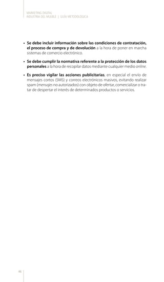 MARKETING DIGITAL
INDUSTRIA DEL MUEBLE | GUÍA METODOLÓGICA
46
•	 Se debe incluir información sobre las condiciones de contratación,
el proceso de compra y de devolución a la hora de poner en marcha
sistemas de comercio electrónico.
•	 Se debe cumplir la normativa referente a la protección de los datos
personales a la hora de recopilar datos mediante cualquier medio online.
•	 Es preciso vigilar las acciones publicitarias, en especial el envío de
mensajes cortos (SMS) y correos electrónicos masivos, evitando realizar
spam (mensajes no autorizados) con objeto de ofertar, comercializar o tra-
tar de despertar el interés de determinados productos o servicios.
 