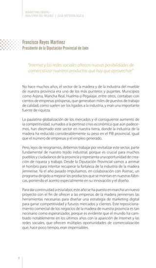 MARKETING DIGITAL
INDUSTRIA DEL MUEBLE | GUÍA METODOLÓGICA
8
No hace muchos años, el sector de la madera y de la industria del mueble
de nuestra provincia era uno de los más punteros y pujantes. Municipios
como Arjona, Mancha Real, Huelma o Pegalajar, entre otros, contaban con
cientos de empresas prósperas, que generaban miles de puestos de trabajo
de calidad, como suelen ser los ligados a la industria, y eran una importante
fuente de riqueza.
La paulatina globalización de los mercados y el consiguiente aumento de
la competitividad, sumados a la pertinaz crisis económica que aún padece-
mos, han diezmado este sector en nuestra tierra, donde la industria de la
madera ha reducido considerablemente su peso en el PIB provincial, igual
que el número de empresas y el empleo generado.
Pero, lejos de resignarnos, debemos trabajar por revitalizar este sector, parte
fundamental de nuestro tejido industrial, porque es crucial para muchos
pueblos y ciudadanos de la provincia y representa una oportunidad de crea-
ción de riqueza y trabajo. Desde la Diputación Provincial vamos a arrimar
el hombro para intentar recuperar la fortaleza de la industria de la madera
jiennense. Ya el año pasado impulsamos, en colaboración con Asimac, un
programa dirigido a mejorar los productos que se montan en nuestras fábri-
cas, poniendo el acento especialmente en su innovación y el diseño.
Para dar continuidad a esta labor, este año se ha puesto en marcha un nuevo
proyecto con el fin de ofrecer a las empresas de la madera jiennenses las
herramientas necesarias para diseñar una estrategia de marketing digital
para ganar competitividad y futuros mercados y clientes. Este reposiciona-
miento comercial de los negocios de la madera de nuestra provincia es tan
necesario como esperanzador, porque es evidente que el mundo ha cam-
biado notablemente en los últimos años con la aparición de Internet y las
redes sociales, que ofrecen múltiples oportunidades de comercialización
que, hace poco tiempo, eran impensables.
“Internet y las redes sociales ofrecen nuevas posibilidades de
comercializar nuestros productos que hay que aprovechar”
Francisco Reyes Martínez
Presidente de la Diputación Provincial de Jaén
 