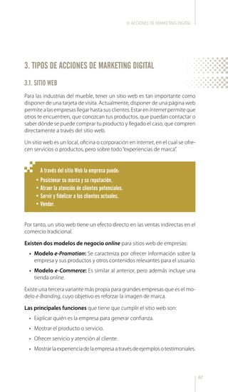 47
3. TIPOS DE ACCIONES DE MARKETING DIGITAL
3.1. SITIO WEB
A través del sitio Web la empresa puede:
•	Posicionar su marca y su reputación.
•	Atraer la atención de clientes potenciales.
•	Servir y fidelizar a los clientes actuales.
•	Vender.
Para las industrias del mueble, tener un sitio web es tan importante como
disponer de una tarjeta de visita. Actualmente, disponer de una página web
permite a las empresas llegar hasta sus clientes. Estar en Internet permite que
otros te encuentren, que conozcan tus productos, que puedan contactar o
saber dónde se puede comprar tu producto y llegado el caso, que compren
directamente a través del sitio web.
Un sitio web es un local, oficina o corporación en Internet, en el cual se ofre-
cen servicios o productos, pero sobre todo“experiencias de marca”.
Por tanto, un sitio web tiene un efecto directo en las ventas indirectas en el
comercio tradicional.
Existen dos modelos de negocio online para sitios web de empresas:
•	 Modelo e-Promotion: Se caracteriza por ofrecer información sobre la
empresa y sus productos y otros contenidos relevantes para el usuario.
•	 Modelo e-Commerce: Es similar al anterior, pero además incluye una
tienda online.
Existe una tercera variante más propia para grandes empresas que es el mo-
delo e-Branding, cuyo objetivo es reforzar la imagen de marca.
Las principales funciones que tiene que cumplir el sitio web son:
•	 Explicar quién es la empresa para generar confianza.
•	 Mostrar el producto o servicio.
•	 Ofrecer servicio y atención al cliente.
•	 Mostrarlaexperienciadelaempresaatravésdeejemplosotestimoniales.
II.ACCIONES DE MARKETING DIGITAL
 