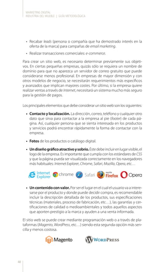 MARKETING DIGITAL
INDUSTRIA DEL MUEBLE | GUÍA METODOLÓGICA
48
•	 Recabar leads (persona o compañía que ha demostrado interés en la
oferta de la marca) para campañas de email marketing.
•	 Realizar transacciones comerciales: e-commerce.
Para crear un sitio web, es necesario determinar previamente sus objeti-
vos. En ciertas pequeñas empresas, quizás sólo se requiera un nombre de
dominio para que no aparezca un servidor de correo gratuito que puede
considerarse menos profesional. En empresas de mayor dimensión y con
otros modelos de negocio, se necesitarán requerimientos más específicos
y avanzados que implican mayores costes. Por último, si la empresa quiere
realizar ventas a través de Internet, necesitará un sistema mucho más seguro
para la gestión de pagos.
Losprincipaleselementosquedebeconsiderarunsitiowebsonlossiguientes:
•	 Contacto y localización. La dirección, correo, teléfono y cualquier otro
dato que sirva para contactar a la empresa al pie (footer) de cada pá-
gina. Así, cualquier persona que se sienta interesada en los productos
y servicios podrá encontrar rápidamente la forma de contactar con la
empresa.
•	 Fotos de los productos o catálogo digital.
•	 Undiseñográficoatractivoysobrio.Éstedebeincluirenlugarvisible,el
logo de la empresa. Es importante que cumpla con los estándares de CSS
y que la página pueda ser visualizada correctamente en los navegadores
más habituales: Internet Explorer, Chrome, Safari, Mozilla, Opera, etc…
•	 Uncontenidoconvalor.Por ser el lugar en el cual el usuario va a intere-
sarse por el producto y donde puede decidir compra, es recomendable
incluir la descripción detallada de los productos, sus especificaciones
técnicas (materiales, proceso de fabricación, etc…), las garantías y cer-
tificaciones de calidad o medioambientales y todos aquellos aspectos
que aporten prestigio a la marca y ayuden a una venta informada.
El sitio web se puede crear mediante programación web o a través de pla-
taformas (Magento, WordPress, etc…) siendo esta segunda opción más sen-
cilla y menos costosa.
 