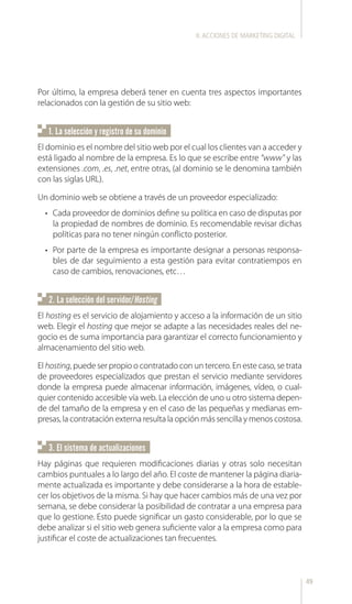 49
Por último, la empresa deberá tener en cuenta tres aspectos importantes
relacionados con la gestión de su sitio web:
El dominio es el nombre del sitio web por el cual los clientes van a acceder y
está ligado al nombre de la empresa. Es lo que se escribe entre “www” y las
extensiones .com, .es, .net, entre otras, (al dominio se le denomina también
con las siglas URL).
Un dominio web se obtiene a través de un proveedor especializado:
•	 Cada proveedor de dominios define su política en caso de disputas por
la propiedad de nombres de dominio. Es recomendable revisar dichas
políticas para no tener ningún conflicto posterior.
•	 Por parte de la empresa es importante designar a personas responsa-
bles de dar seguimiento a esta gestión para evitar contratiempos en
caso de cambios, renovaciones, etc…
El hosting es el servicio de alojamiento y acceso a la información de un sitio
web. Elegir el hosting que mejor se adapte a las necesidades reales del ne-
gocio es de suma importancia para garantizar el correcto funcionamiento y
almacenamiento del sitio web.
El hosting, puede ser propio o contratado con un tercero. En este caso, se trata
de proveedores especializados que prestan el servicio mediante servidores
donde la empresa puede almacenar información, imágenes, vídeo, o cual-
quier contenido accesible vía web. La elección de uno u otro sistema depen-
de del tamaño de la empresa y en el caso de las pequeñas y medianas em-
presas, la contratación externa resulta la opción más sencilla y menos costosa.
Hay páginas que requieren modificaciones diarias y otras solo necesitan
cambios puntuales a lo largo del año. El coste de mantener la página diaria-
mente actualizada es importante y debe considerarse a la hora de estable-
cer los objetivos de la misma. Si hay que hacer cambios más de una vez por
semana, se debe considerar la posibilidad de contratar a una empresa para
que lo gestione. Esto puede significar un gasto considerable, por lo que se
debe analizar si el sitio web genera suficiente valor a la empresa como para
justificar el coste de actualizaciones tan frecuentes.
1. La selección y registro de su dominio
2. La selección del servidor/Hosting
3. El sistema de actualizaciones
II.ACCIONES DE MARKETING DIGITAL
 
