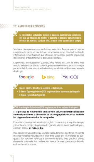 MARKETING DIGITAL
INDUSTRIA DEL MUEBLE | GUÍA METODOLÓGICA
50
Se afirma que quién no está en Internet, no existe. Aunque pueda parecer
exagerado, lo cierto es que Internet es actualmente el principal medio de
información e investigación que utiliza el consumidor durante el proceso
de compra y antes de tomar la decisión de compra.
La presencia en buscadores (Google, Bing, Yahoo, etc…) es la forma más
sencilla y efectiva de darse a conocer, puesto que el usuario localiza la mayor
parte de la información a través de ellos y en el 95% de los casos, a través
de Google.
La visibilidad en un buscador o motor de búsqueda puede ser una herramienta
útil para las industrias del mueble, ya que ocho de cada diez consumidores se
informan en Internet a través de ellos, antes de tomar su decisión de compra.
Hay dos maneras de cubrir la audiencia en buscadores:
•	El Search Engine Optimitation (SEO) u optimización de los motores de búsqueda.
•	El Search Engine Marketing (SEM).
Es el proceso de mejora de la calidad y del volumen de tráfico hacia un
sitio web, mediante la obtención de una mejor posición en las listas de
las páginas de resultados de búsquedas.
El resultado es un posicionamiento orgánico o natural que requiere tiempo
y se obtiene a medio y largo plazo. Es gratuito y tiene mayor poder de pres-
cripción porque es más creíble.
Para establecer una estrategia SEO adecuada, tenemos que tener en cuenta
muchas variables incluidas en el algoritmo usado por los motores de bús-
queda. Son variables referidas al contenido del sitio web (palabras clave),
diseño del sitio web, links, indexación y otros factores que van cambiando
en función del buscador.
El Search Engine Optimitation (SEO) u optimización de los motores de búsqueda.
3.2. MARKETING EN BUSCADORES
 