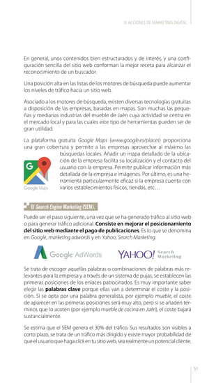 51
En general, unos contenidos bien estructurados y de interés, y una confi-
guración sencilla del sitio web conforman la mejor receta para alcanzar el
reconocimiento de un buscador.
Una posición alta en las listas de los motores de búsqueda puede aumentar
los niveles de tráfico hacia un sitio web.
Asociado a los motores de búsqueda, existen diversas tecnologías gratuitas
a disposición de las empresas, basadas en mapas. Son muchas las peque-
ñas y medianas industrias del mueble de Jaén cuya actividad se centra en
el mercado local y para las cuales este tipo de herramientas pueden ser de
gran utilidad.
La plataforma gratuita Google Maps (www.google.es/places) proporciona
una gran cobertura y permite a las empresas aprovechar al máximo las
búsquedas locales. Añadir un mapa detallado de la ubica-
ción de la empresa facilita su localización y el contacto del
usuario con la empresa. Permite publicar información más
detallada de la empresa e imágenes. Por último, es una he-
rramienta particularmente eficaz si la empresa cuenta con
varios establecimientos físicos, tiendas, etc…
Puede ser el paso siguiente, una vez que se ha generado tráfico al sitio web
o para generar tráfico adicional. Consiste en mejorar el posicionamiento
del sitio web mediante el pago de publicaciones. Es lo que se denomina
en Google, marketing adwords y en Yahoo, Search Marketing.
El Search Engine Marketing (SEM).
Se trata de escoger aquellas palabras o combinaciones de palabras más re-
levantes para la empresa y a través de un sistema de pujas, se establecen las
primeras posiciones de los enlaces patrocinados. Es muy importante saber
elegir las palabras clave porque ellas van a determinar el coste y la posi-
ción. Si se opta por una palabra generalista, por ejemplo mueble, el coste
de aparecer en las primeras posiciones será muy alto, pero si se añaden tér-
minos que lo acoten (por ejemplo mueble de cocina en Jaén), el coste bajará
sustancialmente.
Se estima que el SEM genera el 30% del tráfico. Sus resultados son visibles a
corto plazo, se trata de un tráfico más dirigido y existe mayor probabilidad de
queelusuarioquehagaclickentusitioweb,searealmenteunpotencialcliente.
II.ACCIONES DE MARKETING DIGITAL
 