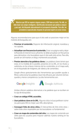 MARKETING DIGITAL
INDUSTRIA DEL MUEBLE | GUÍA METODOLÓGICA
52
Mientras que SEO no requiere ninguna compra, SEM tiene un coste. Por ello, se
debe hacer una compra inteligente, identificando claramente qué palabras comprar
y para qué, distribuyendo adecuadamente el presupuesto disponible. Para ello, los
proveedores especializados disponen de personal experto en estas tareas.
Algunas recomendaciones para que el sitio web se posicione mejor en los
motores de búsqueda, son:
•	 Priorizar el contenido. Disponer de información original, novedosa y
no copiada.
•	 Actualizar con frecuencia el contenido. Crear una página web y dejar-
la flotando en Internet no es suficiente. Se debe actualizar con frecuencia
para demostrar a los buscadores que el sitio web está activo. Para ello,
puede ser útil insertar un blog y mantenerlo actualizado.
•	 Prestar atención a las palabras claves. Las palabras claves tienen que
estar, en la medida de lo posible, presentes en la URL, en los títulos y
subtítulos, en los enlaces internos de los contenidos, en el mapa web,
en el etiquetado de imágenes, de vídeos y de contenidos.
Google ofrece gratuitamente dos herramientas que pueden ayudar a
filtrar y seleccionar las palabras clave más eficaces, por volumen de bús-
quedas y menor competencia. Las dos herramientas son:
Ambas ofrecen palabras alternativas a las palabras que se escriben en
la caja de búsquedas.
•	 Crear un código HTML accesible.
•	 Usar palabras clave en la URL. Algunos sitios incluso prefieren núme-
ros, pero para SEO es mejor usar URLs descriptivas.
•	 Conseguir links de otros sitios. El intercambio de links entre sitios –
sobre todo sitios respetables por los buscadores- es fundamental.
•	 Crear un mapa de contenidos del sitio. Los mapas de contenido son
útiles para los usuarios pero mejoran además nuestro ranking en los
buscadores.
 