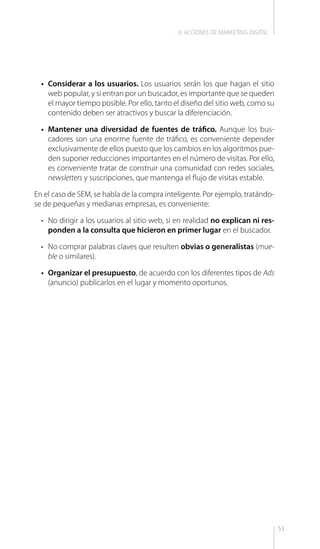53
•	 Considerar a los usuarios. Los usuarios serán los que hagan el sitio
web popular, y si entran por un buscador, es importante que se queden
el mayor tiempo posible. Por ello, tanto el diseño del sitio web, como su
contenido deben ser atractivos y buscar la diferenciación.
•	 Mantener una diversidad de fuentes de tráfico. Aunque los bus-
cadores son una enorme fuente de tráfico, es conveniente depender
exclusivamente de ellos puesto que los cambios en los algoritmos pue-
den suponer reducciones importantes en el número de visitas. Por ello,
es conveniente tratar de construir una comunidad con redes sociales,
newsletters y suscripciones, que mantenga el flujo de visitas estable.
En el caso de SEM, se habla de la compra inteligente. Por ejemplo, tratándo-
se de pequeñas y medianas empresas, es conveniente:
•	 No dirigir a los usuarios al sitio web, si en realidad no explican ni res-
ponden a la consulta que hicieron en primer lugar en el buscador.
•	 No comprar palabras claves que resulten obvias o generalistas (mue-
ble o similares).
•	 Organizar el presupuesto, de acuerdo con los diferentes tipos de Ads
(anuncio) publicarlos en el lugar y momento oportunos.
II.ACCIONES DE MARKETING DIGITAL
 