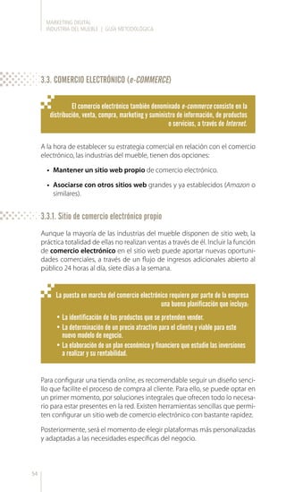 MARKETING DIGITAL
INDUSTRIA DEL MUEBLE | GUÍA METODOLÓGICA
54
El comercio electrónico también denominado e-commerce consiste en la
distribución, venta, compra, marketing y suministro de información, de productos
o servicios, a través de Internet.
A la hora de establecer su estrategia comercial en relación con el comercio
electrónico, las industrias del mueble, tienen dos opciones:
•	 Mantener un sitio web propio de comercio electrónico.
•	 Asociarse con otros sitios web grandes y ya establecidos (Amazon o
similares).
Aunque la mayoría de las industrias del mueble disponen de sitio web, la
práctica totalidad de ellas no realizan ventas a través de él. Incluir la función
de comercio electrónico en el sitio web puede aportar nuevas oportuni-
dades comerciales, a través de un flujo de ingresos adicionales abierto al
público 24 horas al día, siete días a la semana.
Para configurar una tienda online, es recomendable seguir un diseño senci-
llo que facilite el proceso de compra al cliente. Para ello, se puede optar en
un primer momento, por soluciones integrales que ofrecen todo lo necesa-
rio para estar presentes en la red. Existen herramientas sencillas que permi-
ten configurar un sitio web de comercio electrónico con bastante rapidez.
Posteriormente, será el momento de elegir plataformas más personalizadas
y adaptadas a las necesidades específicas del negocio.
La puesta en marcha del comercio electrónico requiere por parte de la empresa
una buena planificación que incluya:
•	La identificación de los productos que se pretenden vender.
•	La determinación de un precio atractivo para el cliente y viable para este
nuevo modelo de negocio.
•	La elaboración de un plan económico y financiero que estudie las inversiones
a realizar y su rentabilidad.
3.3. COMERCIO ELECTRÓNICO (e-COMMERCE)
3.3.1. Sitio de comercio electrónico propio
 