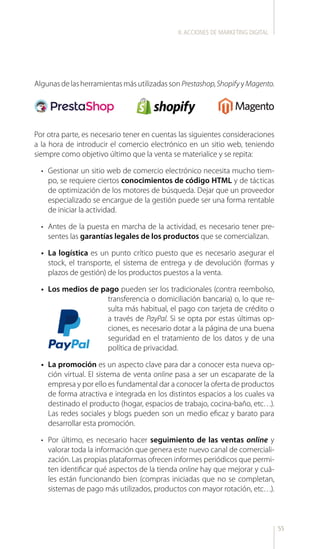55
AlgunasdelasherramientasmásutilizadassonPrestashop,ShopifyyMagento.
Por otra parte, es necesario tener en cuentas las siguientes consideraciones
a la hora de introducir el comercio electrónico en un sitio web, teniendo
siempre como objetivo último que la venta se materialice y se repita:
•	 	Gestionar un sitio web de comercio electrónico necesita mucho tiem-
po, se requiere ciertos conocimientos de código HTML y de tácticas
de optimización de los motores de búsqueda. Dejar que un proveedor
especializado se encargue de la gestión puede ser una forma rentable
de iniciar la actividad.
•	 Antes de la puesta en marcha de la actividad, es necesario tener pre-
sentes las garantías legales de los productos que se comercializan.
•	 La logística es un punto crítico puesto que es necesario asegurar el
stock, el transporte, el sistema de entrega y de devolución (formas y
plazos de gestión) de los productos puestos a la venta.
•	 Los medios de pago pueden ser los tradicionales (contra reembolso,
transferencia o domiciliación bancaria) o, lo que re-
sulta más habitual, el pago con tarjeta de crédito o
a través de PayPal. Si se opta por estas últimas op-
ciones, es necesario dotar a la página de una buena
seguridad en el tratamiento de los datos y de una
política de privacidad.
•	 La promoción es un aspecto clave para dar a conocer esta nueva op-
ción virtual. El sistema de venta online pasa a ser un escaparate de la
empresa y por ello es fundamental dar a conocer la oferta de productos
de forma atractiva e integrada en los distintos espacios a los cuales va
destinado el producto (hogar, espacios de trabajo, cocina-baño, etc…).
Las redes sociales y blogs pueden son un medio eficaz y barato para
desarrollar esta promoción.
•	 Por último, es necesario hacer seguimiento de las ventas online y
valorar toda la información que genera este nuevo canal de comerciali-
zación. Las propias plataformas ofrecen informes periódicos que permi-
ten identificar qué aspectos de la tienda online hay que mejorar y cuá-
les están funcionando bien (compras iniciadas que no se completan,
sistemas de pago más utilizados, productos con mayor rotación, etc…).
II.ACCIONES DE MARKETING DIGITAL
 