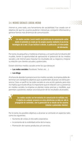 57
Internet es, ante todo, una herramienta de sociabilidad. Fue creada con el
objetivo de que los usuarios pudieran interactuar, compartir información y
generar formas más dinámicas de comunicación.
Por lo tanto, los posibles objetivos a alcanzar se centrarán en aspectos tales
como los siguientes:
•	 Aumento de visitas al sitio web corporativo.
•	 Incremento de la visibilidad online de la marca.
•	 Promoción de nuevos productos y/o servicios.
Por tanto, las pequeñas y medianas empresas, y en particular la industria del
mueble, tienen la oportunidad de aprovechar el potencial de los medios
sociales y de Internet para impulsar los resultados de su negocio y mejorar
su relación con clientes actuales y potenciales.
Existen distintos medios sociales entre los que destacan:
•	 Las redes sociales (Facebook, Twitter, etc…).
•	 Los blogs.
A la hora de abordar la presencia en los medios sociales, la empresa debe de-
terminar con claridad los objetivos que se pretenden alcanzar con dicha pre-
sencia. Crear un perfil en las redes sociales es una acción gratuita, pero esto
no implica que resulte eficaz. Es importante que en relación con su presencia
en medios sociales, la empresa se plantee metas precisas y medibles, que
permitan a posteriori, realizar una evaluación de los resultados alcanzados.
Los medios sociales (social media) son plataformas de comunicación online
donde el contenido es creado por los propios usuarios mediante el uso de las
tecnologías de la web 2.0 que facilitan la edición, la publicación y el intercambio
de información.
Los medios sociales son herramientas de comunicación de múltiples vías.
El objetivo de cualquier presencia en estas plataformas no debe ser sólo la
propagación de contenidos, sino la generación de un vínculo con los usuarios
(clientes o potenciales clientes).
3.4. MEDIOS SOCIALES (SOCIAL MEDIA)
II.ACCIONES DE MARKETING DIGITAL
 