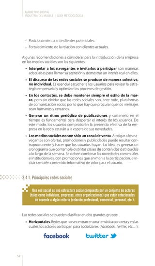 MARKETING DIGITAL
INDUSTRIA DEL MUEBLE | GUÍA METODOLÓGICA
58
•	 Posicionamiento ante clientes potenciales.
•	 Fortalecimiento de la relación con clientes actuales.
Algunas recomendaciones a considerar para la introducción de la empresa
en los medios sociales son las siguientes:
•	 Interpelar a los navegantes e invitarlos a participar son maneras
adecuadas para llamar su atención y demostrar un interés real en ellos.
•	 El discurso de las redes sociales se produce de manera colectiva,
no individual. Es esencial escuchar a los usuarios para revisar la estra-
tegia empresarial y optimizar los procesos de gestión.
•	 En los contactos, se debe mantener siempre el estilo de la mar-
ca, pero sin olvidar que las redes sociales son, ante todo, plataformas
de comunicación social, por lo que hay que procurar que los mensajes
sean humanos y cercanos.
•	 Generar un ritmo periódico de publicaciones y sostenerlo en el
tiempo es fundamental para despertar el interés de los usuarios. De
este modo, los usuarios comprobarán la presencia efectiva de la em-
presa en la red y estarán a la espera de sus novedades.
•	 Los medios sociales no son sólo un canal de venta. Atosigar a los na-
vegantes con ofertas, promociones y publicidades puede resultar con-
traproducente y hacer que los usuarios huyan. Lo ideal es generar un
cronograma que contemple distintas clases de contenidos distribuidos
a lo largo de la semana. Se deben combinar las novedades comerciales
e institucionales, con promociones que animen a la participación, e in-
cluir también contenido informativo de valor para el usuario.
Las redes sociales se pueden clasificar en dos grandes grupos:
•	 Horizontales.Redesquenosecentranenunatemáticaconcretayenlas
cuales los actores participan para socializarse. (Facebook, Twitter, etc…).
Una red social es una estructura social compuesta por un conjunto de actores
(tales como individuos, empresas, otras organizaciones) que están relacionados
de acuerdo a algún criterio (relación profesional, comercial, personal, etc.).
3.4.1. Principales redes sociales
 