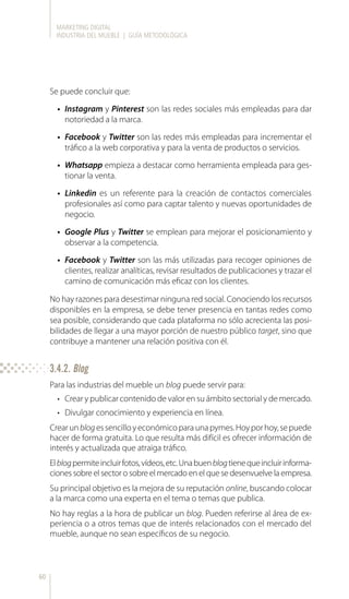 MARKETING DIGITAL
INDUSTRIA DEL MUEBLE | GUÍA METODOLÓGICA
60
Se puede concluir que:
•	 Instagram y Pinterest son las redes sociales más empleadas para dar
notoriedad a la marca.
•	 Facebook y Twitter son las redes más empleadas para incrementar el
tráfico a la web corporativa y para la venta de productos o servicios.
•	 Whatsapp empieza a destacar como herramienta empleada para ges-
tionar la venta.
•	 Linkedin es un referente para la creación de contactos comerciales
profesionales así como para captar talento y nuevas oportunidades de
negocio.
•	 Google Plus y Twitter se emplean para mejorar el posicionamiento y
observar a la competencia.
•	 Facebook y Twitter son las más utilizadas para recoger opiniones de
clientes, realizar analíticas, revisar resultados de publicaciones y trazar el
camino de comunicación más eficaz con los clientes.
No hay razones para desestimar ninguna red social. Conociendo los recursos
disponibles en la empresa, se debe tener presencia en tantas redes como
sea posible, considerando que cada plataforma no sólo acrecienta las posi-
bilidades de llegar a una mayor porción de nuestro público target, sino que
contribuye a mantener una relación positiva con él.
Para las industrias del mueble un blog puede servir para:
•	 Crear y publicar contenido de valor en su ámbito sectorial y de mercado.
•	 Divulgar conocimiento y experiencia en línea.
Crearunblogessencilloyeconómicoparaunapymes.Hoyporhoy,sepuede
hacer de forma gratuita. Lo que resulta más difícil es ofrecer información de
interés y actualizada que atraiga tráfico.
Elblogpermiteincluirfotos,vídeos,etc.Unabuenblogtienequeincluirinforma-
ciones sobre el sector o sobre el mercado en el que se desenvuelve la empresa.
Su principal objetivo es la mejora de su reputación online, buscando colocar
a la marca como una experta en el tema o temas que publica.
No hay reglas a la hora de publicar un blog. Pueden referirse al área de ex-
periencia o a otros temas que de interés relacionados con el mercado del
mueble, aunque no sean específicos de su negocio.
3.4.2. Blog
 
