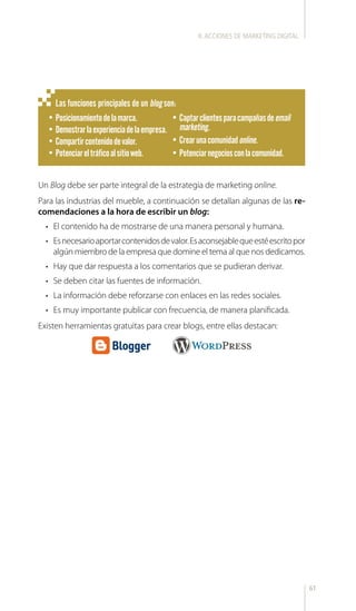 61
Un Blog debe ser parte integral de la estrategia de marketing online.
Para las industrias del mueble, a continuación se detallan algunas de las re-
comendaciones a la hora de escribir un blog:
•	 El contenido ha de mostrarse de una manera personal y humana.
•	 Esnecesarioaportarcontenidosdevalor.Esaconsejablequeestéescritopor
algún miembro de la empresa que domine el tema al que nos dedicamos.
•	 Hay que dar respuesta a los comentarios que se pudieran derivar.
•	 Se deben citar las fuentes de información.
•	 La información debe reforzarse con enlaces en las redes sociales.
•	 Es muy importante publicar con frecuencia, de manera planificada.
Existen herramientas gratuitas para crear blogs, entre ellas destacan:
Las funciones principales de un blog son:
•	Posicionamientodelamarca.
•	Demostrarlaexperienciadelaempresa.
•	Compartircontenidodevalor.
•	Potenciareltráficoalsitioweb.
•	Captarclientesparacampañasdeemail
marketing.
•	Crearunacomunidadonline.
•	Potenciarnegociosconlacomunidad.
II.ACCIONES DE MARKETING DIGITAL
 