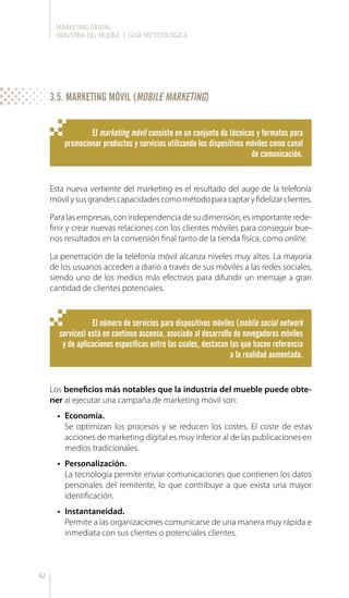 MARKETING DIGITAL
INDUSTRIA DEL MUEBLE | GUÍA METODOLÓGICA
62
Esta nueva vertiente del marketing es el resultado del auge de la telefonía
móvilysusgrandescapacidadescomométodoparacaptaryfidelizarclientes.
Para las empresas, con independencia de su dimensión, es importante rede-
finir y crear nuevas relaciones con los clientes móviles para conseguir bue-
nos resultados en la conversión final tanto de la tienda física, como online.
La penetración de la telefonía móvil alcanza niveles muy altos. La mayoría
de los usuarios acceden a diario a través de sus móviles a las redes sociales,
siendo uno de los medios más efectivos para difundir un mensaje a gran
cantidad de clientes potenciales.
El marketing móvil consiste en un conjunto de técnicas y formatos para
promocionar productos y servicios utilizando los dispositivos móviles como canal
de comunicación.
El número de servicios para dispositivos móviles (mobile social network
services) está en continuo ascenso, asociado al desarrollo de navegadores móviles
y de aplicaciones específicas entre las cuales, destacan las que hacen referencia
a la realidad aumentada.
Los beneficios más notables que la industria del mueble puede obte-
ner al ejecutar una campaña de marketing móvil son:
•	 Economía.
Se optimizan los procesos y se reducen los costes. El coste de estas
acciones de marketing digital es muy inferior al de las publicaciones en
medios tradicionales.
•	 Personalización.
La tecnología permite enviar comunicaciones que contienen los datos
personales del remitente, lo que contribuye a que exista una mayor
identificación.
•	 Instantaneidad.
Permite a las organizaciones comunicarse de una manera muy rápida e
inmediata con sus clientes o potenciales clientes.
3.5. MARKETING MÓVIL (MOBILE MARKETING)
 
