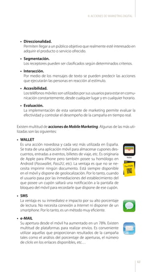 63
Existen multitud de acciones de Mobile Marketing. Algunas de las más uti-
lizadas son las siguientes:
•	 WALLET
Es una acción novedosa y cada vez más utilizada en España.
Se trata de una aplicación móvil para almacenar cupones des-
cuentos, entradas a eventos, billetes de viaje, etc. Es originaria
de Apple para iPhone pero también posee su homólogo en
Android (Passwallet, Pass2U, etc). La ventaja es que no se ne-
cesita imprimir ningún documento. Está siempre disponible
en el móvil y dispone de geolocalización. Por lo tanto, cuando
el usuario pasa por las inmediaciones del establecimiento del
que posee un cupón saltará una notificación a la pantalla de
bloqueo del móvil para recordarle que dispone de ese cupón.
•	 SMS
La ventaja es su inmediatez e impacto por su alto porcentaje
de lectura. No necesita conexión a Internet ni disponer de un
smartphone. Por lo tanto, es un método muy eficiente.
•	 e-MAIL
Su apertura desde el móvil ha aumentado en un 78%. Existen
multitud de plataformas para realizar envíos. Es conveniente
utilizar aquellas que proporcionan resultados de la campaña
tales como el análisis del porcentaje de aperturas, el número
de clicks en los enlaces disponibles, etc…
•	 Direccionalidad.
Permiten llegar a un público objetivo que realmente esté interesado en
adquirir el producto o servicio ofrecido.
•	 Segmentación.
Los receptores pueden ser clasificados según determinados criterios.
•	 Interacción.
Por medio de los mensajes de texto se pueden predecir las acciones
que ejecutarán las personas en reacción al estímulo.
•	 Accesibilidad.
Los teléfonos móviles son utilizados por sus usuarios para estar en comu-
nicación constantemente, desde cualquier lugar y en cualquier horario.
•	 Evaluación.
La implementación de esta variante de marketing permite evaluar la
efectividad y controlar el desempeño de la campaña en tiempo real.
II.ACCIONES DE MARKETING DIGITAL
 