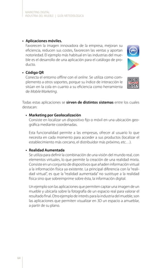 MARKETING DIGITAL
INDUSTRIA DEL MUEBLE | GUÍA METODOLÓGICA
64
•	 Aplicaciones móviles.
Favorecen la imagen innovadora de la empresa, mejoran su
eficiencia, reducen sus costes, favorecen las ventas y aportan
notoriedad. El ejemplo más habitual en las industrias del mue-
ble es el desarrollo de una aplicación para el catálogo de pro-
ducto.
•	 Código QR
Conecta el entorno offline con el online. Se utiliza como com-
plemento a otros soportes, porque su índice de interacción le
sitúan en la cola en cuanto a su eficiencia como herramienta
de Mobile Marketing.
Todas estas aplicaciones se sirven de distintos sistemas entre los cuales
destacan:
•	 Marketing por Geolocalización
Consiste en localizar un dispositivo fijo o móvil en una ubicación geo-
gráfica mediante coordenadas.
Esta funcionalidad permite a las empresas, ofrecer al usuario lo que
necesita en cada momento para acceder a sus productos (localizar el
establecimiento más cercano, el distribuidor más próximo, etc…).
•	 Realidad Aumentada
Se utiliza para definir la combinación de una visión del mundo real, con
elementos virtuales, lo que permite la creación de una realidad mixta.
Consiste en un conjunto de dispositivos que añaden información virtual
a la información física ya existente. La principal diferencia con la “reali-
dad virtual”, es que la “realidad aumentada” no sustituye a la realidad
física sino que sobreimprime sobre ésta, la información digital.
Un ejemplo son las aplicaciones que permiten captar una imagen de un
mueble y ubicarla sobre la fotografía de un espacio real para valorar el
resultado final. Otro ejemplo de interés para la industria del mueble, son
las aplicaciones que permiten visualizar en 3D un espacio a amueblar,
a partir de su plano.
 