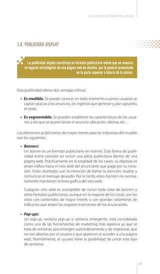 65
3.6. PUBLICIDAD DISPLAY
La publicidad display constituye un formato publicitario online que se muestra
en lugares estratégicos de una página web de destino, por lo general presentado
en la parte superior o lateral de la misma.
Esta publicidad ofrece dos ventajas críticas:
•	 Es medible. Se puede conocer en todo momento cuántos usuarios se
captan gracias a los anuncios, los ingresos que generan y, por supuesto,
el coste.
•	 Es segmentable. Se pueden establecer las características de los usua-
rios a los que se quiere lanzar el anuncio: ubicación, idioma, etc…
Los elementos publicitarios de mayor interés para las industrias del mueble
son los siguientes:
•	 Banners:
Un banner es un formato publicitario en Internet. Esta forma de publi-
cidad online consiste en incluir una pieza publicitaria dentro de una
página web. Prácticamente en la totalidad de los casos, su objetivo es
atraer tráfico hacia el sitio web del anunciante que paga por su inclu-
sión. Están diseñados con la intención de llamar la atención, resaltar y
comunicar el mensaje deseado. Por lo tanto, estos banners no necesa-
riamente mantienen la línea gráfica del sitio web.
Cualquier sitio web es susceptible de incluir toda clase de banners y
otros formatos publicitarios, aunque en la mayoría de los casos, son los
sitios con contenidos de mayor interés o con grandes volúmenes de
tráfico los que atraen las mayores inversiones de los anunciantes.
•	 Pop-ups:
Un pop-up, ventana pop-up o ventana emergente, está considerada
como una de las herramientas de marketing más agresiva ya que se
trata de ventanas que emergen automáticamente y de improviso, que
no son abiertas por el usuario y que aparecen al acceder a una página
web. Normalmente, el usuario tiene la posibilidad de cerrar este tipo
de ventanas.
II.ACCIONES DE MARKETING DIGITAL
 
