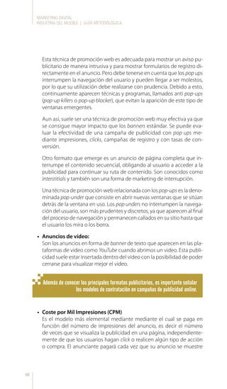 MARKETING DIGITAL
INDUSTRIA DEL MUEBLE | GUÍA METODOLÓGICA
66
Esta técnica de promoción web es adecuada para mostrar un aviso pu-
blicitario de manera intrusiva y para mostrar formularios de registro di-
rectamente en el anuncio. Pero debe tenerse en cuenta que los pop ups
interrumpen la navegación del usuario y pueden llegar a ser molestos,
por lo que su utilización debe realizarse con prudencia. Debido a esto,
continuamente aparecen técnicas y programas, llamados anti pop-ups
(pop-up killers o pop-up blocker), que evitan la aparición de este tipo de
ventanas emergentes.
Aun así, suele ser una técnica de promoción web muy efectiva ya que
se consigue mayor impacto que los banners estándar. Se puede eva-
luar la efectividad de una campaña de publicidad con pop ups me-
diante impresiones, clicks, campañas de registro y con tasas de con-
versión.
Otro formato que emerge es un anuncio de página completa que in-
terrumpe el contenido secuencial, obligando al usuario a acceder a la
publicidad para continuar su ruta de contenido. Son conocidos como
Interstitials y también son una forma de marketing de interrupción.
Una técnica de promoción web relacionada con los pop-ups es la deno-
minada pop-under que consiste en abrir nuevas ventanas que se sitúan
detrás de la ventana en uso. Los pop unders no interrumpen la navega-
ción del usuario, son más prudentes y discretos, ya que aparecen al final
del proceso de navegación y permanecen callados en su sitio hasta que
el usuario los mira o los borra.
•	 Anuncios de vídeo:
Son los anuncios en forma de banner de texto que aparecen en las pla-
taformas de video como YouTube cuando abrimos un video. Esta publi-
cidad suele estar insertada dentro del video con la posibilidad de poder
cerrarse para visualizar mejor el video.
Además de conocer los principales formatos publicitarios, es importante señalar
los modelos de contratación en campañas de publicidad online.
•	 Coste por Mil Impresiones (CPM)
Es el modelo más elemental mediante mediante el cual se paga en
función del número de impresiones del anuncio, es decir el número
de veces que se visualiza la publicidad en una página, independiente-
mente de que los usuarios hagan click o realicen algún tipo de acción
o compra. El anunciante pagará cada vez que su anuncio se muestre
 