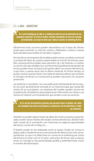 MARKETING DIGITAL
INDUSTRIA DEL MUEBLE | GUÍA METODOLÓGICA
68
El e-mail marketing no es sólo un e-mailing (un envío vía correo electrónico de una
propuesta comercial). Se trata de realizar acciones coordinadas de envío de mensajes
personalizados a una base de datos para realizar acciones de marketing directo.
En la red hay herramientas gratuitas que permiten hacer un boletín con todas
las novedades que ofrece una empresa y enviarlo por correo electrónico a todos
sus contactos.
Obviamente estas acciones pueden desarrollarse con la base de clientes
propia para aumentar su nivel de compra y fidelizarlos, o frente a nuevas
bases de datos para ampliar el mercado y negocio.
De esta forma, las empresas del mueble pueden enviar una oferta comercial
a una base de datos de usuarios segmentados en función de diversas varia-
bles, socioeconómicas (edad, sexo, ubicación, etc.), de intereses y si utilizan
un servicio de valor añadido con una herramienta profesional de gestión de
envíos, pueden tener constancia de quienes abren sus correos electrónicos,
a qué hora y cuantas veces leen la oferta comercial. Al mismo tiempo, se
puede conocer quienes hacen click sobre las distintas ofertas que contiene
el mensaje comercial y en consecuencia, pueden reaccionar con acciones
posteriores.
Los boletines o newsletters, son una publicación distribuida de forma regu-
lar vía email, generalmente centrada en un tema principal que resulta del
interés de sus suscriptores. Las empresas del mueble, pueden servirse de
la publicación de boletines para proporcionar información de interés a sus
clientes en relación con los productos que venden o con sus servicios.
También se pueden adquirir bases de datos de emails a empresas especiali-
zadas. Existen varias maneras de recabar correos electrónicos: desde el sitio
web a través de la suscripción, con inserciones en páginas especializadas
del sector, a través de un blog, etc…
El boletín puede ser tan elaborado como se quiera. Puede ser incluso la
página web o simplemente una comunicación de Word con los links corres-
pondientes. Lo que sí se debe tener en cuenta en el marketing por correo
electrónico es evitar caer en el spam, comunicar de forma clara y precisa,
enviar un mensaje lo más personalizado posible y preferiblemente, incluir
el nombre del destinatario.
3.7. e-MAIL - MARKETING
 