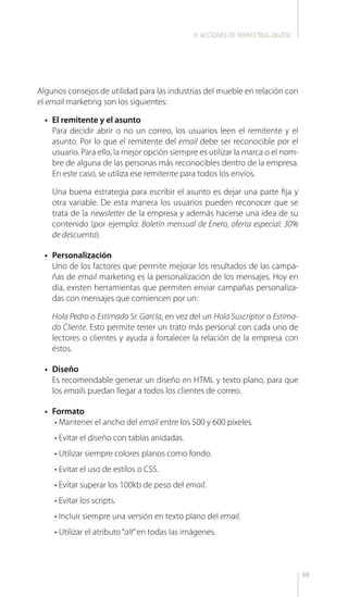 69
Algunos consejos de utilidad para las industrias del mueble en relación con
el email marketing son los siguientes:
•	 El remitente y el asunto
Para decidir abrir o no un correo, los usuarios leen el remitente y el
asunto. Por lo que el remitente del email debe ser reconocible por el
usuario. Para ello, la mejor opción siempre es utilizar la marca o el nom-
bre de alguna de las personas más reconocibles dentro de la empresa.
En este caso, se utiliza ese remitente para todos los envíos.
Una buena estrategia para escribir el asunto es dejar una parte fija y
otra variable. De esta manera los usuarios pueden reconocer que se
trata de la newsletter de la empresa y además hacerse una idea de su
contenido (por ejemplo: Boletín mensual de Enero, oferta especial: 30%
de descuento).
•	 Personalización
Uno de los factores que permite mejorar los resultados de las campa-
ñas de email marketing es la personalización de los mensajes. Hoy en
día, existen herramientas que permiten enviar campañas personaliza-
das con mensajes que comiencen por un:
Hola Pedro o Estimado Sr. García, en vez del un Hola Suscriptor o Estima-
do Cliente. Esto permite tener un trato más personal con cada uno de
lectores o clientes y ayuda a fortalecer la relación de la empresa con
éstos.
•	 Diseño
Es recomendable generar un diseño en HTML y texto plano, para que
los emails puedan llegar a todos los clientes de correo.
•	 Formato
• Mantener el ancho del email entre los 500 y 600 píxeles.
• Evitar el diseño con tablas anidadas.
• Utilizar siempre colores planos como fondo.
• Evitar el uso de estilos o CSS.
• Evitar superar los 100kb de peso del email.
• Evitar los scripts.
• Incluir siempre una versión en texto plano del email.
• Utilizar el atributo“alt”en todas las imágenes.
II.ACCIONES DE MARKETING DIGITAL
 