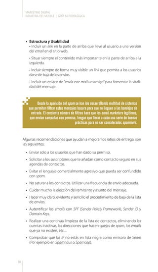 MARKETING DIGITAL
INDUSTRIA DEL MUEBLE | GUÍA METODOLÓGICA
70
•	 Estructura y Usabilidad
• Incluir un link en la parte de arriba que lleve al usuario a una versión
del email en el sitio web.
• Situar siempre el contenido más importante en la parte de arriba a la
izquierda.
• Incluir siempre de forma muy visible un link que permita a los usuarios
darsedebajadelosenvíos.
• Incluir un enlace de “envía este mail un amigo” para fomentar la virali-
dad del mensaje.
Algunas recomendaciones que ayudan a mejorar los ratios de entrega, son
las siguientes:
•	 Enviar solo a los usuarios que han dado su permiso.
•	 Solicitar a los suscriptores que te añadan como contacto seguro en sus
agendas de contactos.
•	 Evitar el lenguaje comercialmente agresivo que pueda ser confundido
con spam.
•	 No saturar a los contactos. Utilizar una frecuencia de envío adecuada.
•	 Cuidar mucho la elección del remitente y asunto del mensaje.
•	 Hacer muy claro, evidente y sencillo el procedimiento de baja de la lista
de envíos.
•	 Autentificar los emails con SPF (Sender Policiy Framework), Sender ID y
Domain Keys.
•	 Realizar una continua limpieza de la lista de contactos, eliminando las
cuentas inactivas, las direcciones que hacen quejas de spam, los emails
que ya no existen, etc…
•	 Comprobar que las IP no estás en lista negra como emisora de Spam
(Por ejemplo en Spamhaus o Spamcop).
Desde la aparición del spam se han ido desarrollando multitud de sistemas
que permiten filtrar estos mensajes basura para que no lleguen a las bandejas de
entrada. El creciente número de filtros hace que los email marketers legítimos,
que envían campañas con permiso, tengan que llevar a cabo una serie de buenas
prácticas para no ser considerados spammers.
 