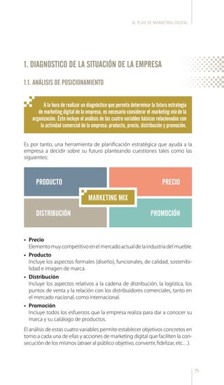 75
A la hora de realizar un diagnóstico que permita determinar la futura estrategia
de marketing digital de la empresa, es necesario considerar el marketing mix de la
organización. Éste incluye el análisis de las cuatro variables básicas relacionadas con
la actividad comercial de la empresa: producto, precio, distribución y promoción.
1.1. ANÁLISIS DE POSICIONAMIENTO
•	 Precio
Elementomuycompetitivoenelmercadoactualdelaindustriadelmueble.
•	 Producto
Incluye los aspectos formales (diseño), funcionales, de calidad, sostenibi-
lidad e imagen de marca.
•	 Distribución
Incluye los aspectos relativos a la cadena de distribución, la logística, los
puntos de venta y la relación con los distribuidores comerciales, tanto en
el mercado nacional, como internacional.
•	 Promoción
Incluye todos los esfuerzos que la empresa realiza para dar a conocer su
marca y su catálogo de productos.
Es por tanto, una herramienta de planificación estratégica que ayuda a la
empresa a decidir sobre su futuro planteando cuestiones tales como las
siguientes:
PRODUCTO
DISTRIBUCIÓN PROMOCIÓN
PRECIO
El análisis de estas cuatro variables permite establecer objetivos concretos en
torno a cada una de ellas y acciones de marketing digital que faciliten la con-
secución de los mismos (atraer al público objetivo, convertir, fidelizar, etc…).
MARKETING MIX
1. DIAGNOSTICO DE LA SITUACIÓN DE LA EMPRESA
III. PLAN DE MARKETING DIGITAL
 