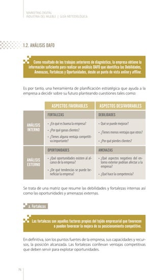MARKETING DIGITAL
INDUSTRIA DEL MUEBLE | GUÍA METODOLÓGICA
76
Como resultado de los trabajos anteriores de diagnóstico, la empresa obtiene la
información suficiente para realizar un análisis DAFO que identifica las Debilidades,
Amenazas, Fortalezas y Oportunidades, desde un punto de vista online y offline.
Las fortalezas son aquellos factores propios del tejido empresarial que favorecen
o pueden favorecer la mejora de su posicionamiento competitivo.
Es por tanto, una herramienta de planificación estratégica que ayuda a la
empresa a decidir sobre su futuro planteando cuestiones tales como:
Se trata de una matriz que resume las debilidades y fortalezas internas así
como las oportunidades y amenazas externas.
En definitiva, son los puntos fuertes de la empresa, sus capacidades y recur-
sos, la posición alcanzada. Las fortalezas conllevan ventajas competitivas
que deben servir para explotar oportunidades.
a. Fortalezas
ANÁLISIS
INTERNO
ANÁLISIS
EXTERNO
OPORTUNIDADES
FORTALEZAS DEBILIDADES
ASPECTOS FAVORABLES
AMENAZAS
ASPECTOS DESFAVORABLES
•	 ¿Enquéesbuenalaempresa?
•	 ¿Porquéganasclientes?
•	 ¿Tienes alguna ventaja competiti-
vaimportante?
•	 ¿Qué oportunidades existen al al-
cancedelaempresa?
•	 ¿De qué tendencias se puede be-
neficiarlaempresa?
•	 Quésepuedemejorar?
•	 ¿Tienesmenosventajasqueotros?
•	 ¿Porquépierdesclientes?
•	 ¿Qué aspectos negativos del en-
torno exterior podrían afectar a la
empresa?
•	 ¿Quéhacelacompetencia?
1.2. ANÁLISIS DAFO
 