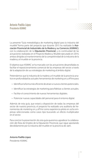 11
La presente “Guía metodológica de marketing digital para la industria del
mueble” forma parte del proyecto que durante 2015 ha realizado la Aso-
ciación Provincial de Industriales de la Madera y su Comercio (ASIMAC),
con la colaboración de la Diputación Provincial, y es continuidad de las
actuaciones realizadas en el Proyecto Madera y Mueble ejecutado en 2014,
ambos dirigidos al mantenimiento de la competitividad de la industria de la
madera y el mueble en la provincia.
El objetivo que ASIMAC se ha marcado con las actuaciones desarrolladas es
facilitar el reposicionamiento comercial de las empresas del sector a través
de la adaptación de sus estrategias de marketing al ámbito digital.
Pretendemos que la industria de la madera y el mueble de la provincia ana-
lice en profundidad las actuales herramientas de marketing on y offline para:
•	 Identificar la forma más eficiente de atraer a nuevos clientes potenciales.
•	 Identificar las estrategias de marketing para fidelizar a clientes actuales.
•	 Facilitar el conocimiento de nuevas herramientas digitales.
•	 Potenciar nuevas capacidades del personal para el entorno digital.
Además de esta guía, que estará a disposición de todas las empresas del
sector de nuestra provincia, el proyecto ha realizado una auditoría de he-
rramientas de marketing on y off line como experiencia piloto en ocho em-
presas seleccionadas como casos tipo buscando un efecto multiplicador
en el sector.
Para concluir la presentación de esta guía queremos agradecer la colabora-
ción del Área de Empleo de la Diputación Provincial, que sigue apostando
decididamente por la industria del mueble en la provincia de Jaén.
Antonio Padilla López
Presidente ASIMAC
Antonio Padilla López
Presidente ASIMAC
PRESENTACIÓN
 