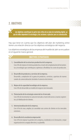 81
Hay que tener en cuenta que los objetivos del plan de marketing online
tienen una relación directa con los objetivos estratégicos del negocio.
Los objetivos estratégicos de las empresas del mueble de Jaén se encuadran
en el siguiente marco general:
OBJETIVOS ESTRATÉGICOS
2. OBJETIVOS
1.	 Consolidación de la estructura productiva de la empresa.
Conelfindemejorarelsistemaproductivoatravésdelaimplantacióndeherramien-
tas y tecnologías que contribuyan a optimizar y flexibilizar los costes de producción.
2.	 Desarrollo de productos y servicios de la empresa.
Desarrollo y ampliación de la gama de producto y servicios y apertura de nuevos
canales de comercialización (incluido el comercio electrónico).
3.	 Mejora de la capacidad tecnológica de la empresa.
Con el fin de desarrollar un modelo de negocio más innovador.
4.	 Potenciación de la estrategia comercial en el mercado.
Con el fin de incrementar la cuota de mercado a través del acceso a nuevos segmen-
tos y la fidelización de clientes.
5.	 Internacionalización de la empresa.
Con el fin de crear, ampliar y/o consolidar una cartera de clientes en los mercados
exteriores.
6.	 Desarrollo de la excelencia empresarial.
Con el fin de mejorar la gestión de la empresa, incidiendo en la formación y mejor
organización de su equipo directivo y su plantilla.
Los objetivos constituyen la parte más crítica de un plan de marketing digital, ya
que de ellos dependerá la estrategia y las acciones a ejecutar para su consecución.
III. PLAN DE MARKETING DIGITAL
 