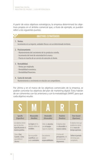 MARKETING DIGITAL
INDUSTRIA DEL MUEBLE | GUÍA METODOLÓGICA
82
A partir de estos objetivos estratégicos, la empresa determinará los obje-
tivos propios en el ámbito comercial que, a título de ejemplo, se pueden
referir a los siguientes puntos:
Por último y en el marco de los objetivos comerciales de la empresa, se
podrán concretar los objetivos del plan de marketing digital. Éstos habrán
de ser coherentes con los anteriores y con la metodología SMART, para que
cada objetivo resulte:
S M A R T
Specific
(Específico)
Losobjetivostienen
queserdescritos
específicamentede
manerapositiva.
ClaroelQué,
CuandoyCómo
paradefinirel
alcance.
Queseaposible
cuantificar,para
podercontrolarlo.
Quepodamos
asignar
responsabilidades.
Alahoradel
presupuestoyde
losrecursosque
disponemos.
Definirelperíodo
detiempopara
completarlo.
Loslogrosdelos
objetivosdebenser
medibles.
Debeseratractivo
paraelequipo
lograrlosobjetivos.
Elobjetivodebe
seralcanzablede
manerarealista.
Elobjetivotieneque
establecersedentro
deunmarcode
tiempooportuno.
Measurable
(Medible)
Attainable
(Alcanzable)
Realistic
(Realista)
Time-bound
(Oportuno)
OBJETIVOS ESTRATÉGICOS
1.	 Ventas.
Incremento en su importe, unidades físicas o en un determinado territorio.
2.	 Posicionamiento
- Mantenimiento del crecimiento de los productos estrella.
- Incremento del nivel de notoriedad de la marca.
- Puesta en marcha de un servicio de atención al cliente.
3.	 Rentabilidad.
-Ventas por empleado.
- Rentabilidad económica.
- Rentabilidad financiera.
4.	 Cuota de mercado
Mantenimiento o crecimiento en relación con competidores.
 