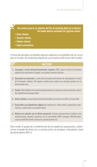 83
OBJETIVOS
A título de ejemplo, se detallan algunos objetivos susceptibles de ser inclui-
dos en el plan de marketing digital de una empresa del sector del mueble.
Para medir el grado de cumplimiento de los objetivos propuestos y deter-
minar el grado de éxito en su consecución, se emplean indicadores clave
de desempeño (KPI´s).
1.	 Conseguir a través del posicionamiento orgánico (SEO), situar la web en la primera
página de los buscadores (Google), en el primer semestre del año.
2.	 Aumentar la conversión, a través del incremento del número de subscriptores a través
del formulario: mínimo 150 registros (leads) para realizar una consulta gratuita en un
determinado mes.
3.	 Vender200unidadesdeundeterminadoproductoenelprimersemestredelañoatravés
de la plataforma de pago online.
4.	 Atraer clientes a través del incremento del tráfico a la web en un 20% en el año 2016.
5.	 Desarrollar una plataforma digital que favorezca la venta online, proporcione expe-
riencias y redireccione a los puntos físicos.
6.	 Reforzar la relación con el cliente potencial. Acciones que permitan establecer una
relación previa, durante y posterior con el consumidor (CRM: conseguir 500.000 datos,
crear un perfil del cliente e iniciar las comunicaciones él).
Con carácter general, los objetivos del Plan de marketing digital de la industria
del mueble deberán contemplar los siguientes puntos:
•	Atraer clientes.
•	Convertir clientes.
•	Fidelizar clientes.
•	Captar prescriptores.
III. PLAN DE MARKETING DIGITAL
 