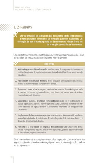 MARKETING DIGITAL
INDUSTRIA DEL MUEBLE | GUÍA METODOLÓGICA
84
OBJETIVOS
Una vez formulados los objetivos del plan de marketing digital, éstos serán más
o menos alcanzables en función de las estrategias y acciones establecidas. Las
estrategias del plan de marketing online han de mantener una relación directa con
las estrategias comerciales de las empresas.
Con carácter general, las estrategias comerciales de las industrias del mue-
ble de Jaén se encuadran en el siguiente marco general:
En el marco de estas estrategias comerciales, se podrán concretar las estra-
tegias propias del plan de marketing digital que a título de ejemplo, podrán
ser las siguientes:
1.	 Vigilancia y prospección del mercado, para la creación de una propuesta de valor com-
petitiva, la detección de oportunidades comerciales y la identificación de potenciales dis-
tribuidores.
2.	 Potenciación de la imagen de marca de los productos como estrategia de posiciona-
miento en nuevos mercados y segmentos de clientes.
3.	 Promoción comercial de la empresa mediante herramientas de marketing adecuadas
al mercado y orientada a grandes clientes y prescriptores, así como a través de acciones
colaborativas con distribuidores.
4.	 Desarrollo de planes de promoción en mercados exteriores, con el fin de iniciar la ac-
tividad exportadora, acceder a nuevos segmentos (canal Contract) o diversificar los mer-
cados exteriores, con especial atención a las economías emergentes con alto potencial de
crecimiento.
5.	 Implantacióndeherramientasdegestiónavanzadaeneláreacomercial,paralame-
jora de la productividad, la optimización de costes, la gestión de la cartera de clientes y el
desarrollo del comercio electrónico.
6.	 Fomento de la cooperación con empresas de la cadena de valor (Proveedores de ma-
terialesycomponentes,industriaauxiliar,otrosfabricantes),ycentrosdeconocimientoen
el desarrollo de proyectos tecnológicos.
3. ESTRATEGIAS
 