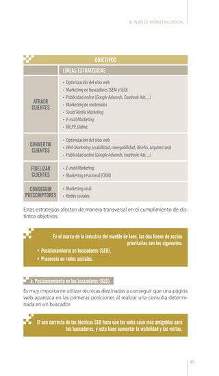 85
En el marco de la industria del mueble de Jaén, las dos líneas de acción
prioritarias son las siguientes:
•	Posicionamiento en buscadores (SEO).
•	Presencia en redes sociales.
Estas estrategias afectan de manera transversal en el cumplimiento de dis-
tintos objetivos.
Es muy importante utilizar técnicas destinadas a conseguir que una página
web aparezca en las primeras posiciones al realizar una consulta determi-
nada en un buscador.
LÍNEAS ESTRATÉGICAS
•	 Marketingviral
•	 Redessociales
•	 Optimizacióndelsitioweb
•	 Marketingenbuscadores(SEMySEO)
•	 Publicidadonline(GoogleAdwords,FacebookAds,...)
•	 Marketingdecontenidos
•	 SocialMediaMarketing
•	 E-mailMarketing
•	 RR.PP.Online
•	 Optimizacióndelsitioweb
•	 WebMarketing(usabilidad,navegabilidad,diseño,arquitectura)
•	 Publicidadonline(GoogleAdwords,FacebookAds,...)
•	 E-mailMarketing
•	 Marketingrelacional(CRM)
ATRAER
CLIENTES
CONVERTIR
CLIENTES
FIDELIZAR
CLIENTES
CONSEGUIR
PRESCRIPTORES
OBJETIVOS
El uso correcto de las técnicas SEO hace que las webs sean más amigables para
los buscadores, y esto hace aumentar la visibilidad y las visitas.
a. Posicionamiento en los buscadores (SEO):
III. PLAN DE MARKETING DIGITAL
 