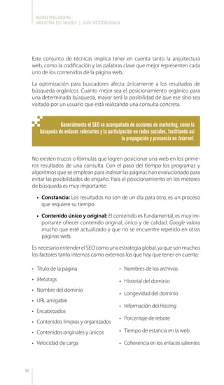 MARKETING DIGITAL
INDUSTRIA DEL MUEBLE | GUÍA METODOLÓGICA
86
Este conjunto de técnicas implica tener en cuenta tanto la arquitectura
web, como la codificación y las palabras clave que mejor representen cada
uno de los contenidos de la página web.
La optimización para buscadores afecta únicamente a los resultados de
búsqueda orgánicos. Cuanto mejor sea el posicionamiento orgánico para
una determinada búsqueda, mayor será la posibilidad de que ese sitio sea
visitado por un usuario que está realizando una consulta concreta.
No existen trucos o fórmulas que logren posicionar una web en los prime-
ros resultados de una consulta. Con el paso del tiempo los programas y
algoritmos que se emplean para indexar las páginas han evolucionado para
evitar las posibilidades de engaño. Para el posicionamiento en los motores
de búsqueda es muy importante:
•	 Constancia: Los resultados no son de un día para otro, es un proceso
que requiere su tiempo.
•	 Contenido único y original: El contenido es fundamental, es muy im-
portante ofrecer contenido original, único y de calidad. Google valora
mucho que esté actualizado y que no se encuentre repetido en otras
páginas web.
Esnecesario entenderelSEOcomounaestrategiaglobal,yaquesonmuchos
los factores tanto internos como externos los que hay que tener en cuenta:
•	 Título de la página
•	 Metatags
•	 Nombre del dominio
•	 URL amigable
•	 Encabezados
•	 Contenidos limpios y organizados
•	 Contenidos originales y únicos
•	 Velocidad de carga
•	 Nombres de los archivos
•	 Historial del dominio
•	 Longevidad del dominio
•	 Información del Hosting
•	 Porcentaje de rebote
•	 Tiempo de estancia en la web
•	 Coherencia en los enlaces salientes
Generalmente el SEO va acompañado de acciones de marketing, como la
búsqueda de enlaces relevantes y la participación en redes sociales, facilitando así
la propagación y presencia en Internet.
 
