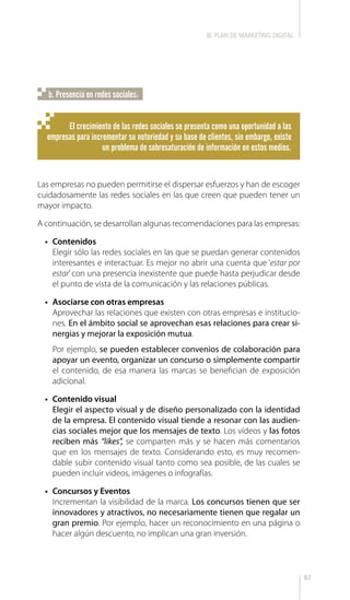 87
El crecimiento de las redes sociales se presenta como una oportunidad a las
empresas para incrementar su notoriedad y su base de clientes, sin embargo, existe
un problema de sobresaturación de información en estos medios.
Las empresas no pueden permitirse el dispersar esfuerzos y han de escoger
cuidadosamente las redes sociales en las que creen que pueden tener un
mayor impacto.
A continuación, se desarrollan algunas recomendaciones para las empresas:
•	 Contenidos
Elegir sólo las redes sociales en las que se puedan generar contenidos
interesantes e interactuar. Es mejor no abrir una cuenta que ‘estar por
estar’con una presencia inexistente que puede hasta perjudicar desde
el punto de vista de la comunicación y las relaciones públicas.
•	 Asociarse con otras empresas
Aprovechar las relaciones que existen con otras empresas e institucio-
nes. En el ámbito social se aprovechan esas relaciones para crear si-
nergias y mejorar la exposición mutua.
Por ejemplo, se pueden establecer convenios de colaboración para
apoyar un evento, organizar un concurso o simplemente compartir
el contenido, de esa manera las marcas se benefician de exposición
adicional.
•	 Contenido visual
Elegir el aspecto visual y de diseño personalizado con la identidad
de la empresa. El contenido visual tiende a resonar con las audien-
cias sociales mejor que los mensajes de texto. Los vídeos y las fotos
reciben más “likes”, se comparten más y se hacen más comentarios
que en los mensajes de texto. Considerando esto, es muy recomen-
dable subir contenido visual tanto como sea posible, de las cuales se
pueden incluir videos, imágenes o infografías.
•	 Concursos y Eventos
Incrementan la visibilidad de la marca. Los concursos tienen que ser
innovadores y atractivos, no necesariamente tienen que regalar un
gran premio. Por ejemplo, hacer un reconocimiento en una página o
hacer algún descuento, no implican una gran inversión.
b. Presencia en redes sociales:
III. PLAN DE MARKETING DIGITAL
 