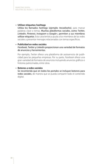 MARKETING DIGITAL
INDUSTRIA DEL MUEBLE | GUÍA METODOLÓGICA
88
•	 Utilizar etiquetas: hashtags
Utiliza los llamados hashtags (ejemplo: #ecodiseño), para marcar
palabras clave o temas. Muchas plataformas sociales, como Twitter,
Linkedin, Pinterest, Instagram o Google+, permiten a sus miembros
utilizar etiquetas. Esta característica ayuda a los miembros de las redes
sociales a presentar mensajes relacionados con temas específicos.
•	 Publicidad en redes sociales
Facebook, Twitter y Linkedin proporcionan una variedad de formatos
de anuncios y herramientas.
Por ejemplo, Twitter ofrece una plataforma de autoservicio de publi-
cidad para las pequeñas empresas. Por su parte, Facebook ofrece una
gran variedad de formatos de anuncios incluyendo anuncios gráficos e
historias patrocinadas, entre otras.
•	 Botones a redes sociales
Se recomienda que en todos los portales se incluyan botones para
redes sociales, de manera que se pueda compartir todo el contenido
digital.
 