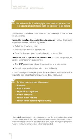 MARKETING DIGITAL
INDUSTRIA DEL MUEBLE | GUÍA METODOLÓGICA
90
Estas acciones del plan de marketing digital hacen referencia a qué se va a hacer
y es necesario concretar lo máximo posible con qué medios y en qué momento.
Por último, todas las acciones deben contener:
•	Presupuesto
•	Plazos de actuación.
•	Responsable en la organización.
•	Procesos de ejecución.
•	Recursos internos necesarios.
•	Recursos externos implicados (Agencias externas).
Para ello es recomendable, crear un cuadro por estrategia, donde se deta-
llen las acciones.
En relación con el posicionamiento en buscadores y a título de ejemplo,
las posibles acciones serían las siguientes:
•	 Definición de palabras clave.
•	 Identificación de nichos de mercado.
•	 Creación de contenido adaptado al posicionamiento SEO.
En relación con la optimización del sitio web y a título de ejemplo, las
posibles acciones serían las siguientes:
•	 Test A/B* para ver que página de producto genera más ventas.
•	 Reducir los pasos del proceso de compra en la web.
Es importante fijar cuándo y en qué orden se realizan las acciones de marke-
ting digital para poder hacer el seguimiento de su efectividad.
* Un test A/B se emplea para comprobar qué modelo de presentación o interacción
funciona mejor para un sitio web. Se modifican contenidos, estructura y diseño.
Posteriormente se valoran las dos alternativas en función del objetivo pretendido
(mayores ventas, mayor número de subscripciones, etc..).
 