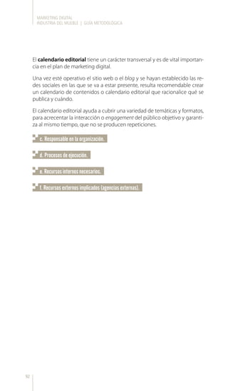 MARKETING DIGITAL
INDUSTRIA DEL MUEBLE | GUÍA METODOLÓGICA
92
El calendario editorial tiene un carácter transversal y es de vital importan-
cia en el plan de marketing digital.
Una vez esté operativo el sitio web o el blog y se hayan establecido las re-
des sociales en las que se va a estar presente, resulta recomendable crear
un calendario de contenidos o calendario editorial que racionalice qué se
publica y cuándo.
El calendario editorial ayuda a cubrir una variedad de temáticas y formatos,
para acrecentar la interacción o engagement del público objetivo y garanti-
za al mismo tiempo, que no se producen repeticiones.
c. Responsable en la organización.
e.Recursosinternosnecesarios.
d. Procesos de ejecución.
f. Recursos externos implicados (agencias externas).
 