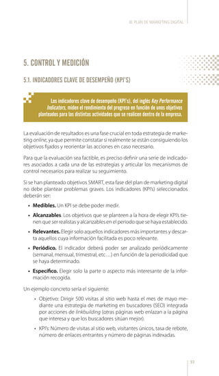 93
5. CONTROL Y MEDICIÓN
La evaluación de resultados es una fase crucial en toda estrategia de marke-
ting online, ya que permite constatar si realmente se están consiguiendo los
objetivos fijados y reorientar las acciones en caso necesario.
Para que la evaluación sea factible, es preciso definir una serie de indicado-
res asociados a cada una de las estrategias y articular los mecanismos de
control necesarios para realizar su seguimiento.
Si se han planteado objetivos SMART, esta fase del plan de marketing digital
no debe plantear problemas graves. Los indicadores (KPI’s) seleccionados
deberán ser:
•	 Medibles. Un KPI se debe poder medir.
•	 Alcanzables. Los objetivos que se planteen a la hora de elegir KPI’s tie-
nen que ser realistas y alcanzables en el periodo que se haya establecido.
•	 Relevantes. Elegir solo aquellos indicadores más importantes y descar-
ta aquellos cuya información facilitada es poco relevante.
•	 Periódico. El indicador deberá poder ser analizado periódicamente
(semanal, mensual, trimestral, etc…) en función de la periodicidad que
se haya determinado.
•	 Específico. Elegir solo la parte o aspecto más interesante de la infor-
mación recogida.
Un ejemplo concreto sería el siguiente:
•	 Objetivo: Dirigir 500 visitas al sitio web hasta el mes de mayo me-
diante una estrategia de marketing en buscadores (SEO) integrada
por acciones de linkbuilding (otras páginas web enlazan a la página
que interesa y que los buscadores sitúan mejor).
•	 KPI’s: Número de visitas al sitio web, visitantes únicos, tasa de rebote,
número de enlaces entrantes y número de páginas indexadas.
Los indicadores clave de desempeño (KPI’s), del inglés Key Performance
Indicators, miden el rendimiento del progreso en función de unos objetivos
planteados para las distintas actividades que se realicen dentro de la empresa.
III. PLAN DE MARKETING DIGITAL
5.1. INDICADORES CLAVE DE DESEMPEÑO (KPI’S)
 