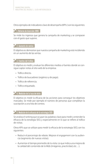 MARKETING DIGITAL
INDUSTRIA DEL MUEBLE | GUÍA METODOLÓGICA
94
1. Retorno de Inversión (ROI)
4. Medición de la tasa de éxito
5.MedicióndelaeficaciadelaestrategiaSEO
2. Aumento de ventas
3. Fuentes del tráfico
Otros ejemplos de indicadores clave de desempeño (KPI’s ) son los siguientes:
Se mide los ingresos que genera la campaña de marketing y se comparan
con el gasto que supone.
El objetivo es demostrar que nuestra campaña de marketing está incidiendo
en un aumento de las ventas.
El objetivo es medir la eficacia de las acciones para conseguir los objetivos
marcados. Se mide por ejemplo el número de personas que completan la
suscripción a una lista de correos.
El objetivo es medir y evaluar los diferentes medios o fuentes donde se con-
sigue captar visitas al sitio web de la empresa:
•	 Tráfico directo.
•	 Tráfico de buscadores (orgánico y de pago).
•	 Tráfico de referencia.
•	 Tráfico etiquetado.
Se analiza el ranking que ocupan las palabras clave para medir y entender la
eficacia de la estrategia SEO, y especialmente en lo que se refiere al tráfico
de visitas.
Otros KPI’s que se utilizan para medir la eficacia de la estrategia SEO, son los
siguientes:
•	 Reducir el porcentaje de rebote. Mejorar el engagement con la audien-
cia (segmento de nuevas visitas).
•	 Aumentar el tiempo promedio de la visita. Lo que indica una mejora de
la calidad del contenido de la Web (imágenes, practicidad, etc…).
 
