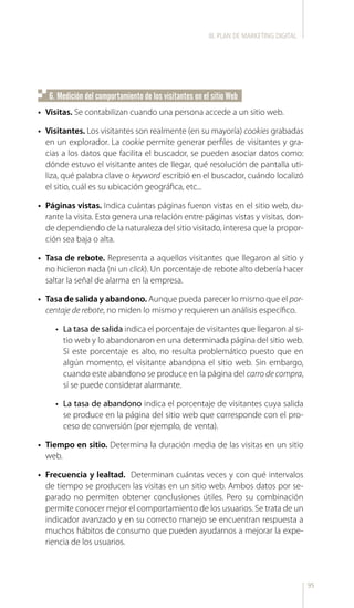 95
6. Medición del comportamiento de los visitantes en el sitio Web
•	 Visitas. Se contabilizan cuando una persona accede a un sitio web.
•	 Visitantes. Los visitantes son realmente (en su mayoría) cookies grabadas
en un explorador. La cookie permite generar perfiles de visitantes y gra-
cias a los datos que facilita el buscador, se pueden asociar datos como:
dónde estuvo el visitante antes de llegar, qué resolución de pantalla uti-
liza, qué palabra clave o keyword escribió en el buscador, cuándo localizó
el sitio, cuál es su ubicación geográfica, etc...
•	 Páginas vistas. Indica cuántas páginas fueron vistas en el sitio web, du-
rante la visita. Esto genera una relación entre páginas vistas y visitas, don-
de dependiendo de la naturaleza del sitio visitado, interesa que la propor-
ción sea baja o alta.
•	 Tasa de rebote. Representa a aquellos visitantes que llegaron al sitio y
no hicieron nada (ni un click). Un porcentaje de rebote alto debería hacer
saltar la señal de alarma en la empresa.
•	 Tasa de salida y abandono. Aunque pueda parecer lo mismo que el por-
centaje de rebote, no miden lo mismo y requieren un análisis específico.
•	 La tasa de salida indica el porcentaje de visitantes que llegaron al si-
tio web y lo abandonaron en una determinada página del sitio web.
Si este porcentaje es alto, no resulta problemático puesto que en
algún momento, el visitante abandona el sitio web. Sin embargo,
cuando este abandono se produce en la página del carro de compra,
sí se puede considerar alarmante.
•	 La tasa de abandono indica el porcentaje de visitantes cuya salida
se produce en la página del sitio web que corresponde con el pro-
ceso de conversión (por ejemplo, de venta).
•	 Tiempo en sitio. Determina la duración media de las visitas en un sitio
web.
•	 Frecuencia y lealtad. Determinan cuántas veces y con qué intervalos
de tiempo se producen las visitas en un sitio web. Ambos datos por se-
parado no permiten obtener conclusiones útiles. Pero su combinación
permite conocer mejor el comportamiento de los usuarios. Se trata de un
indicador avanzado y en su correcto manejo se encuentran respuesta a
muchos hábitos de consumo que pueden ayudarnos a mejorar la expe-
riencia de los usuarios.
III. PLAN DE MARKETING DIGITAL
 